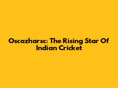 Oscazharsc: The Rising Star Of Indian Cricket