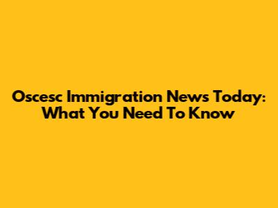 Oscesc Immigration News Today: What You Need To Know