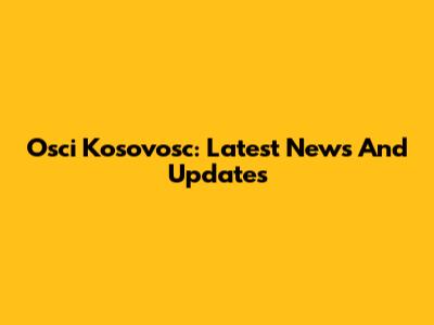 Osci Kosovosc: Latest News And Updates