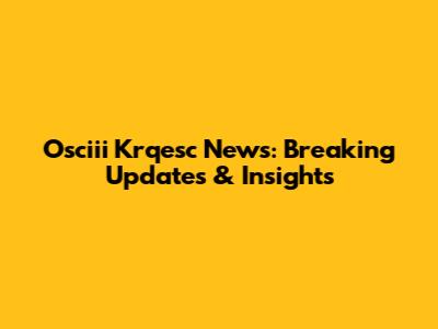 Osciii Krqesc News: Breaking Updates & Insights