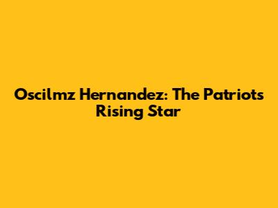 Oscilmz Hernandez: The Patriots' Rising Star