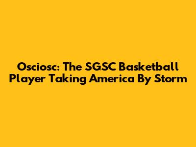 Osciosc: The SGSC Basketball Player Taking America By Storm