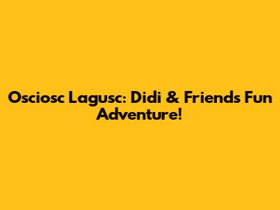 Osciosc Lagusc: Didi & Friends' Fun Adventure!