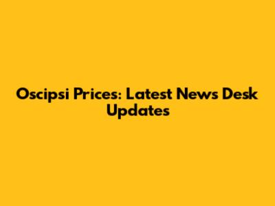 Oscipsi Prices: Latest News Desk Updates