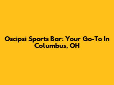 Oscipsi Sports Bar: Your Go-To In Columbus, OH