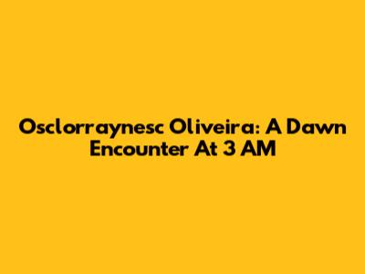 Osclorraynesc Oliveira: A Dawn Encounter At 3 AM