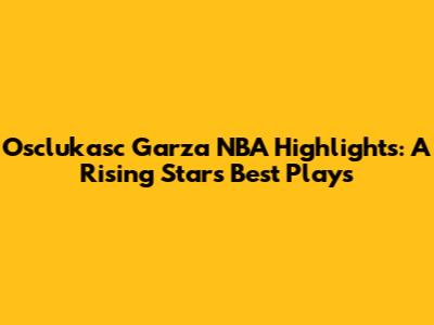 Osclukasc Garza NBA Highlights: A Rising Star's Best Plays