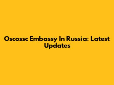 Oscossc Embassy In Russia: Latest Updates