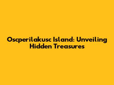 Oscperilakusc Island: Unveiling Hidden Treasures