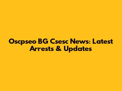 Oscpseo BG Csesc News: Latest Arrests & Updates