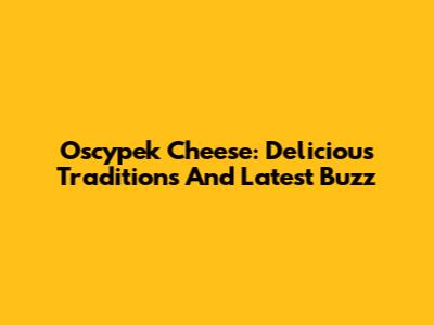 Oscypek Cheese: Delicious Traditions And Latest Buzz