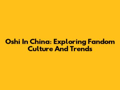 Oshi In China: Exploring Fandom Culture And Trends