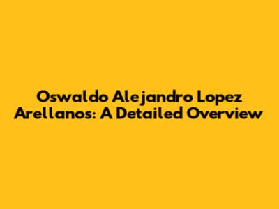 Oswaldo Alejandro Lopez Arellanos: A Detailed Overview