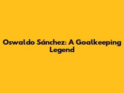 Oswaldo Sánchez: A Goalkeeping Legend