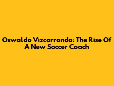 Oswaldo Vizcarrondo: The Rise Of A New Soccer Coach