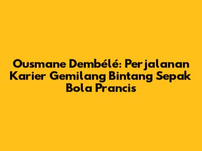 Ousmane Dembélé: Perjalanan Karier Gemilang Bintang Sepak Bola Prancis