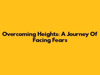 Overcoming Heights: A Journey Of Facing Fears