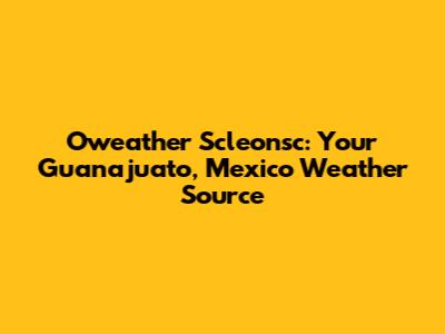 Oweather Scleonsc: Your Guanajuato, Mexico Weather Source