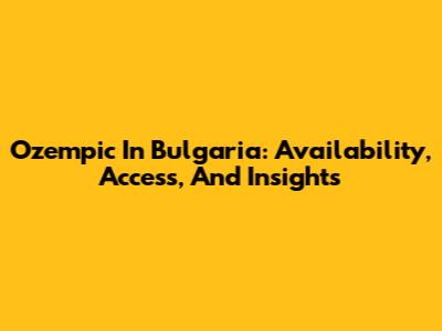 Ozempic In Bulgaria: Availability, Access, And Insights
