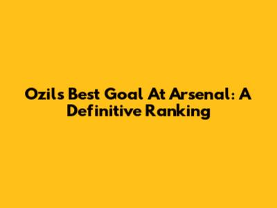 Ozil's Best Goal At Arsenal: A Definitive Ranking