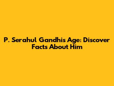 P. Serahul Gandhi's Age: Discover Facts About Him