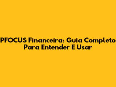 PFOCUS Financeira: Guia Completo Para Entender E Usar