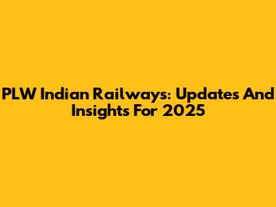 PLW Indian Railways: Updates And Insights For 2025