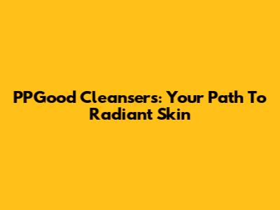PPGood Cleansers: Your Path To Radiant Skin