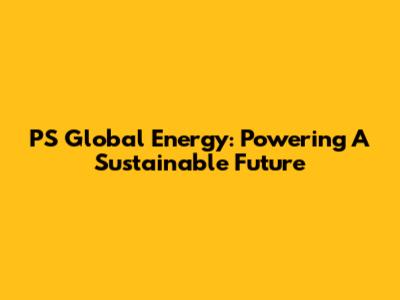 PS Global Energy: Powering A Sustainable Future