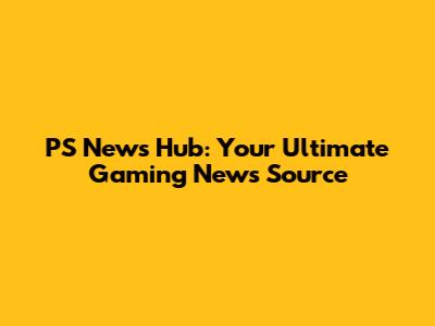 PS News Hub: Your Ultimate Gaming News Source