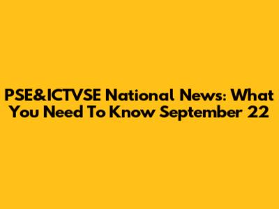 PSE&ICTVSE National News: What You Need To Know September 22