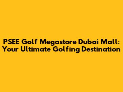 PSEE Golf Megastore Dubai Mall: Your Ultimate Golfing Destination
