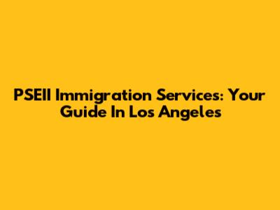 PSEII Immigration Services: Your Guide In Los Angeles