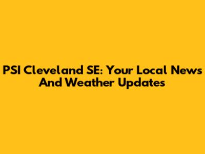 PSI Cleveland SE: Your Local News And Weather Updates