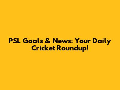 PSL Goals & News: Your Daily Cricket Roundup!
