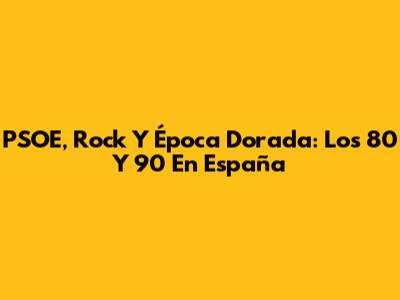 PSOE, Rock Y Época Dorada: Los 80 Y 90 En España