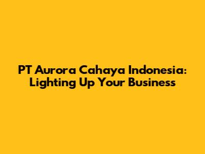PT Aurora Cahaya Indonesia: Lighting Up Your Business
