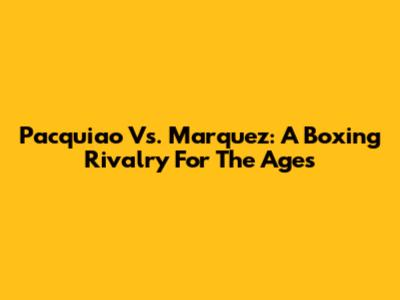 Pacquiao Vs. Marquez: A Boxing Rivalry For The Ages