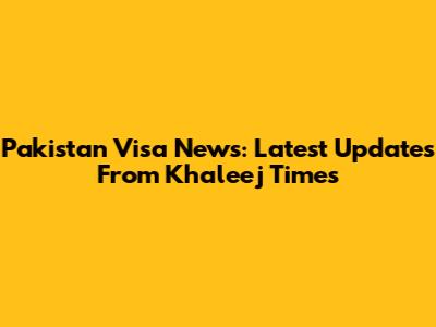 Pakistan Visa News: Latest Updates From Khaleej Times