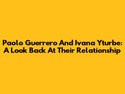 Paolo Guerrero And Ivana Yturbe: A Look Back At Their Relationship