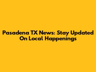 Pasadena TX News: Stay Updated On Local Happenings