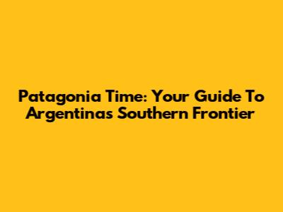 Patagonia Time: Your Guide To Argentina's Southern Frontier