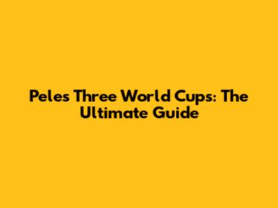 Pele's Three World Cups: The Ultimate Guide