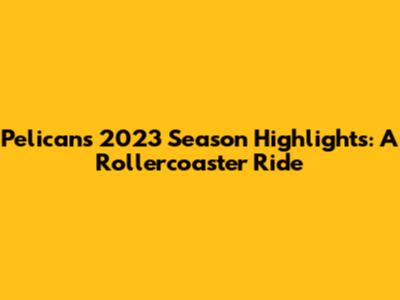 Pelicans 2023 Season Highlights: A Rollercoaster Ride