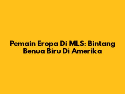 Pemain Eropa Di MLS: Bintang Benua Biru Di Amerika