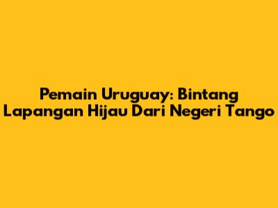 Pemain Uruguay: Bintang Lapangan Hijau Dari Negeri Tango