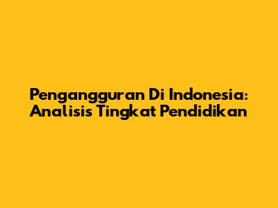 Pengangguran Di Indonesia: Analisis Tingkat Pendidikan