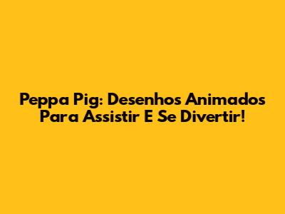 Peppa Pig: Desenhos Animados Para Assistir E Se Divertir!