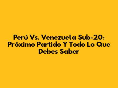 Perú Vs. Venezuela Sub-20: Próximo Partido Y Todo Lo Que Debes Saber