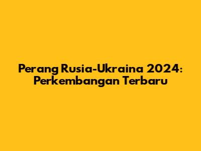 Perang Rusia-Ukraina 2024: Perkembangan Terbaru